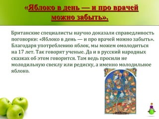 «Яблоко в день — и про врачей
           можно забыть».
Британские специалисты научно доказали справедливость
поговорки: «Яблоко в день — и про врачей можно забыть».
Благодаря употреблению яблок, мы можем омолодиться
на 17 лет. Так говорят ученые. Да и в русский народных
сказках об этом говорится. Там ведь просили не
молодильную свеклу или редиску, а именно молодильное
яблоко.
 