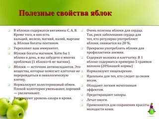 Полезные свойства яблок

   В яблоках содержатся витамины C, А, B.     Очень полезны яблоки для сердца.
    Кроме того, в них есть                      Так, риск заболевания сердца для
    кальций, железо, магний, калий, маргане     тех, кто регулярно употребляет
    ц. Яблоки богаты пектином.                  яблоки, снижается на 20 %.
   Укрепляют наш иммунитет.                   Прекрасно употреблять яблоки для
   Яблоки богаты магнием. Хотя бы 1            профилактики анемии.
    яблоко в день, и вы забудете о многих      Содержат волокна и клетчатку. В 1
    проблемах (1 яблоко=6 мг магния).           яблоке содержится примерно 5 граммов
   Яблоки — источник антиоксидантов. Это       волокон (20%нашей нормы)
    вещества, которые помогает клеточке не     Нормализуют пищеварение.
    перерождаться в онкологическую             Идеальны для тех, кто следит за своим
    клетку.                                     весом.
   Нормализуют холестериновый обмен.          Обладают легким мочегонным
    Плохой холестерин уменьшают, хороший        эффектом.
    — увеличивают.                             Предотвращают запоры.
   Регулируют уровень сахара в крови.         Лечат ожоги.
                                               Применяются для сохранения красоты и
                                                молодости кожи.
 
