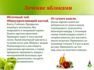 Лечение яблоками
Яблочный чай.           От сухого кашля.
Общеукрепляющий настой. Очень хорошо помогает
Взять 2 яблока. Прекрасно           избавиться от сухого кашля
подойдет антоновка. Все             такой рецепт: измельчить
покрошить в литровый термос.        яблочную кожуру. 1 столовую
Залить крутым кипятком.             ложку такой кожуры залить 1
Примерно через 3 часа настой        литром кипятка, все настоять
готов. Такой яблочный чай пить в    около получаса. Принимать по
течение всего дня. Можно с медом.   половине стакана 5-6 раз в день
Рекомендуется и для общего          до еды. Принимать до тех
укрепления организма, а также       пор, пока не излечите кашель.
прекрасно принимать людям с
мочекаменной болезнью, при
подагре, ревматизме, гастрите
, кашле, энтероколите.
 