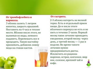 От тромбофлебита и              От гастрита.
варикоза.                       2-3 яблока натереть на мелкой
3 яблока залить 1 литром        терке. Есть в отдельный прием
кипятка, закрыть крышкой.       пищи. До и после этого
Поставить на 4 часа в теплое    яблочного перекуса не есть и не
место. Яблоки после этого, не   пить в течение 2 часов. Первый
вынимая из воды, немного        месяц такое лечение проводить
подавить. Перемешать все и      ежедневно, второй месяц- через
процедить. Такую настойку       день, а третий месяц — 1 раз в
принимать, добавляя ложку       неделю. Во время такого
меда на стакан настоя.          лечения нужно
                                придерживаться диеты.
                                Исключить из рациона
                                жареное, острое, копченое, жир
                                ное, соленое, крепкий чай и
                                кофе.
 