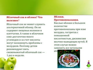 Яблочный сок и яблоко? Что      Яблоки.
полезнее?                       Противопоказания.
Яблочный сок не может служить   Кислые яблоки в большом
альтернативой яблоку. Он не     количестве
содержит пищевых волокон и      противопоказаны при язве
клетчатки. А также в яблочном   желудка, гастритах с
соке достаточно много           повышенной
углеводов и за счет кислоты     кислотностью, дискинезии
могут возникнуть проблемы с     желчно-выводящих путей. В
желудком. Поэтому детям         этом случае можно
рекомендуют пить                заменить все печеными
свежевыжатый яблочный сок —     яблоками.
1 раз в неделю.
 