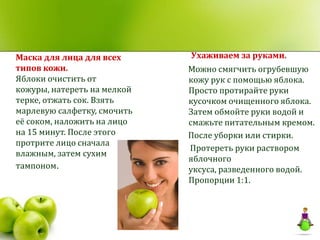 Маска для лица для всех      Ухаживаем за руками.
типов кожи.                  Можно смягчить огрубевшую
Яблоки очистить от           кожу рук с помощью яблока.
кожуры, натереть на мелкой   Просто протирайте руки
терке, отжать сок. Взять     кусочком очищенного яблока.
марлевую салфетку, смочить   Затем обмойте руки водой и
её соком, наложить на лицо   смажьте питательным кремом.
на 15 минут. После этого     После уборки или стирки.
протрите лицо сначала
                             Протереть руки раствором
влажным, затем сухим
                             яблочного
тампоном.                    уксуса, разведенного водой.
                             Пропорции 1:1.
 