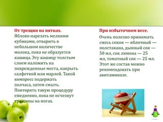 От трещин на пятках.          При избыточном весе.
Яблоко нарезать мелкими       Очень полезно принимать
кубиками, отварить в          смесь соков — яблочный —
небольшом количестве          полстакана, дынный сок —
молока, пока не образуется    50 мл, сок лимона — 25
кашица. Эту кашицу толстым    мл, томатный сок — 25 мл.
слоем наложить на             Этот же состав можно
поврежденные места, накрыть   рекомендовать при
салфеткой или марлей. Такой   авитаминозе.
компресс подержать
полчаса, затем смыть.
Повторять такую процедуру
ежедневно, пока не исчезнут
трещины на ногах.
 