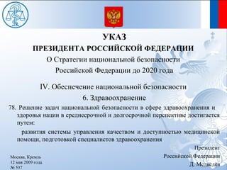 УКАЗ
           ПРЕЗИДЕНТА РОССИЙСКОЙ ФЕДЕРАЦИИ
              О Стратегии национальной безопасности
                Российской Федерации до 2020 года

              IV. Обеспечение национальной безопасности
                          6. Здравоохранение
78. Решение задач национальной безопасности в сфере здравоохранения и
   здоровья нации в среднесрочной и долгосрочной перспективе достигается
   путем:
     развития системы управления качеством и доступностью медицинской
   помощи, подготовкой специалистов здравоохранения
                                                               Президент
Москва, Кремль                                      Российской Федерации
12 мая 2009 года
                                                             Д. Медведев
№ 537
 
