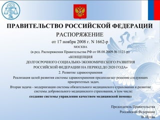 ПРАВИТЕЛЬСТВО РОССИЙСКОЙ ФЕДЕРАЦИИ
                            РАСПОРЯЖЕНИЕ
                         от 17 ноября 2008 г. N 1662-р
                                      МОСКВА
             (в ред. Распоряжения Правительства РФ от 08.08.2009 № 1121-р)
                                      «КОНЦЕПЦИЯ
          ДОЛГОСРОЧНОГО СОЦИАЛЬНО-ЭКОНОМИЧЕСКОГО РАЗВИТИЯ
               РОССИЙСКОЙ ФЕДЕРАЦИИ НА ПЕРИОД ДО 2020 ГОДА»
                               2. Развитие здравоохранения
 Реализация целей развития системы здравоохранения предполагает решение следующих
                                     приоритетных задач.
Вторая задача - модернизация системы обязательного медицинского страхования и развитие
                системы добровольного медицинского страхования, в том числе:
            создание системы управления качеством медицинской помощи

                                                             Председатель Правительства
                                                                  Российской Федерации
                                                                               В. Путин
 