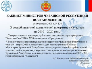 КАБИНЕТ МИНИСТРОВ ЧУВАШСКОЙ РЕСПУБЛИКИ
            ПОСТАНОВЛЕНИЕ
                      от 10 апреля 2009 г. N 124
   О республиканской комплексной программе «Качество»
                   на 2010 – 2020 годы
1. Утвердить прилагаемую республиканскую комплексную программу
"Качество" на 2010 - 2020 годы (далее - Программа)
7. Министерству промышленности и энергетики Чувашской Республики в
срок до 1 марта 2010 г. представить для рассмотрения в Кабинет
Министров Чувашской Республики доклад о реализации Республиканской
комплексной программы ускоренного внедрения во все сферы экономики
Чувашской Республики международных стандартов качества на 2005 - 2011
годы (программа "Качество")
                                       И.О. Председателя Кабинета Министров
                                                        Чувашской Республики
                                                                  Н. Смирнов
 