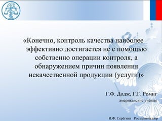 «Конечно, контроль качества наиболее
 эффективно достигается не с помощью
    собственно операции контроля, а
    обнаружением причин появления
  некачественной продукции (услуги)»

                       Г.Ф. Додж, Г.Г. Ромиг
                              американские учёные



                        И.Ф. Серёгина Росздравнадзор
 