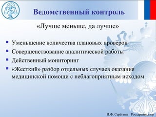 Ведомственный контроль
            «Лучше меньше, да лучше»

   Уменьшение количества плановых проверок
   Совершенствование аналитической работы
   Действенный мониторинг
   «Жесткий» разбор отдельных случаев оказания
    медицинской помощи с неблагоприятным исходом




                                   И.Ф. Серёгина Росздравнадзор
 