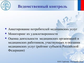 Ведомственный контроль




   Анкетирование потребителей медицинских услуг
   Мониторинг их удовлетворенности
   Оценка деятельности медицинских организаций и
    медицинских работников, участвующих в оказании
    медицинских услуг (рейтинг субъекта Российской
    Федерации)


                                   И.Ф. Серёгина Росздравнадзор
 