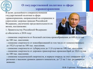 О государственной политике в сфере
                       здравоохранения
В целях дальнейшего совершенствования
государственной политики в сфере
здравоохранения, направленной на сохранение и
укрепление здоровья граждан Российской
Федерации, увеличение продолжительности их
жизни, постановляю:
1. Правительству Российской Федерации:
а) обеспечить к 2018 году:
- снижение смертности от болезней системы кровообращения до 649,4 случая
на 100 тыс. населения;
- снижение смертности от новообразований (в том числе от злокачественных)
до 192,8 случая на 100 тыс. населения;
- снижение смертности от туберкулеза до 11,8 случая на 100 тыс. населения;
- снижение смертности от дорожно-транспортных происшествий до 10,6 случая
на 100 тыс. населения;
- снижение младенческой смертности, в первую очередь за счет снижения ее в
регионах с высоким уровнем данного показателя, до 7,5 на 1 тыс. родившихся
живыми;

                                                    И.Ф. Серёгина Росздравнадзор
 