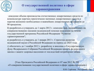 О государственной политике в сфере
                         здравоохранения
-доведение объема производства отечественных лекарственных средств по
номенклатуре перечня стратегически значимых лекарственных средств и
перечня жизненно необходимых и важнейших лекарственных препаратов до
90 процентов;
б) разработать и утвердить до 1 марта 2013 г. комплекс мер, направленных на
совершенствование оказания медицинской помощи населению на основе
государственной программы Российской Федерации "Развитие
здравоохранения";
в) разработать и утвердить до 1 января 2013 г. Стратегию развития
медицинской науки в Российской Федерации на период до 2025 года;
г) обеспечить до 1 ноября 2012 г. разработку и внесение в Государственную
Думу Федерального Собрания Российской Федерации проекта федерального
закона о защите здоровья населения от последствий потребления табака.



          (Указ Президента Российской Федерации от 07 мая 2012 № 598
    «О совершенствовании государственной политики в сфере здравоохранения»)
                                                     И.Ф. Серёгина Росздравнадзор
 