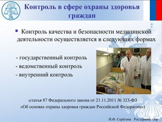 Контроль в сфере охраны здоровья
                 граждан
Контроль качества и безопасности медицинской
деятельности осуществляется в следующих формах

- государственный контроль
- ведомственный контроль
- внутренний контроль



       (статья87 Федерального закона от 21.11.2011 № 323-ФЗ
    «Об основах охраны здоровья граждан Российской Федерации»)

                                             И.Ф. Серёгина Росздравнадзор
 