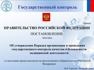 Государственный контроль


                                                                    Проект
ПРАВИТЕЛЬСТВО РОССИЙСКОЙ ФЕДЕРАЦИИ
                      ПОСТАНОВЛЕНИЕ
                               МОСКВА


    Об утверждении Порядка организации и проведения
     государственного контроля качества и безопасности
                 медицинской деятельности

( в настоящее время находится на рассмотрении в Правительстве Российской
                                 Федерации)
                                                  И.Ф. Серёгина Росздравнадзор
 