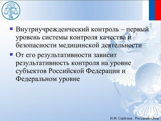    Внутриучрежденческий контроль – первый
    уровень системы контроля качества и
    безопасности медицинской деятельности
   От его результативности зависит
    результативность контроля на уровне
    субъектов Российской Федерации и
    Федеральном уровне




                              И.Ф. Серёгина Росздравнадзор
 