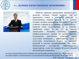 «…нужны качественные изменения»

                                   «Многие граждане продолжают жаловаться на
                                качество лечения. Людей волнует, что им
                                приходится стоять в огромных очередях, в
                                поликлиниках платить деньги за те услуги,
                                которые должны оказываться бесплатно. С другой
                                стороны, и врачей не устраивают условия работы –
                                нагрузка очень существенная, ну и, конечно,
                                заработная плата. И всё это во многом
                                справедливо. Эксперты отмечают снижение
                                профессионального уровня по целым группам
                                медицинских     работников,    отмечают    также
                                отсутствие мотивации к эффективному труду и
                                отсутствие возможности влиять на принятие
                                решений в системе здравоохранения. Это повод
                                призадуматься     государству,    Правительству,
                                министерству, и всё это говорит об одном: нужны
                                качественные изменения»
 (из выступления Председателя Правительства Российской Федерации Д.А. Медведева на
заседании Первого национального съезда врачей Российской Федерации 05 октября 2012)
                                                          И.Ф. Серёгина Росздравнадзор
 