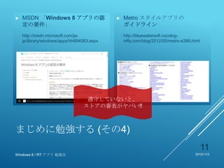 ►   MSDN 「Windows 8 アプリの認                   ►   Metro スタイルアプリの
    定の要件」                                       ガイドライン
    http://msdn.microsoft.com/ja-               http://bluewatersoft.cocolog-
    jp/library/windows/apps/hh694083.aspx       nifty.com/blog/2012/05/metro-a386.html




                                  遵守していないと、
                                 ストアの審査がヤバい!!



まじめに勉強する (その4)
                                                                                         11
Windows 8 / RT アプリ 勉強会                                                             2012/11/3
 