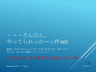 ・・・そんなん、
やってられっか～っ!? orz
勉強しなきゃならんことがいっぱいあるのは、分かった!
だから、おいおい勉強していくとして・・・

とりあえず、手っ取り早く作らせてよ～!!!
                               13
Windows 8 / RT アプリ 勉強会       2012/11/3
 