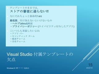 ►   テンプレートのままでは、
    ストアの審査に通らない!!
►   なにそれちょっと致命的! orz
►   最低限、付け加えないといけないもの
    ・ヘルプ(about)画面
    ・プライバシーポリシー (ケイパビリティ付与したアプリ)
►   こいつらも実装したいよね
    ・アプリ バー
    ・セマンティック ズーム
    ・検索チャーム
    ・共有チャーム




Visual Studio 付属テンプレートの
欠点
                                     15
Windows 8 / RT アプリ 勉強会             2012/11/3
 