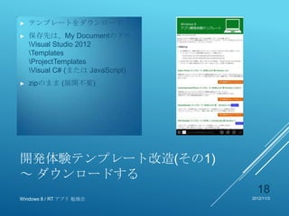 ►   テンプレートをダウンロード
►   保存先は、My Documentの下の
    Visual Studio 2012
    Templates
    ProjectTemplates
    Visual C# (または JavaScript)
►   zipのまま (展開不要)




開発体験テンプレート改造(その1)
～ ダウンロードする
                                    18
Windows 8 / RT アプリ 勉強会            2012/11/3
 