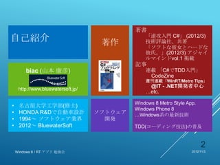 著書
自己紹介                                 著作
                                                 「速攻入門 C#」 (2012/3)
                                                 技術評論社、共著
                                                 「ソフトな彼女とハードな
                                                 彼氏。」(2012/3) アジャイ
                                                 ルマインドvol.1 掲載
                                             記事
        biac (山本 康彦)                             連載 「C#でTDD入門」
                                                  CodeZine
           BluewaterSoft                         週刊連載「WinRT/Metro Tips」
                                                  @IT - .NET開発者中心
     http://www.bluewatersoft.jp/
                                                 …etc.

                                             Windows 8 Metro Style App.
•    名古屋大学工学部(修士)
                                             Windows Phone 8
•    HONDA R&Dで自動車設計                ソフトウェア   …Windows系の最新技術
•    1994～ ソフトウェア業界                   開発
•    2012～ BluewaterSoft                     TDD(コーディング技法)の普及


                                                                          2
    Windows 8 / RT アプリ 勉強会                                           2012/11/3
 