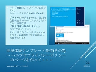 ►   ヘルプ画面は、テンプレの改造で
    よい。
    かっこよくするならWebViewを!
►   プライバシーポリシーは、個人的
    な情報をサーバーにアップしない
    なら、極端な話
    「個人情報は取得しません」
    の1行だけでもいい。
    また、自分のサイトを持っていな
    くても、gistに置いて審査に通し
    た猛者もいる!




開発体験テンプレート改造(その7)
～ ヘルプやプライバシーポリシー
 のページを作って・・・
                           24
Windows 8 / RT アプリ 勉強会   2012/11/3
 