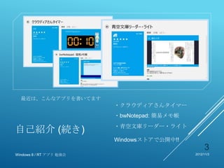 最近は、こんなアプリを書いてます
                         ・クラウディアさんタイマー
                         ・bwNotepad: 簡易メモ帳
                         ・青空文庫リーダー・ライト
自己紹介 (続き)
                         Windowsストアで公開中!!
                                                  3
Windows 8 / RT アプリ 勉強会                       2012/11/3
 