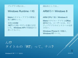 ►   プログラマ的には…              ►   商品名としては…

    Windows Runtime の略         ARM用の Windows 8

►   Metroスタイル・アプリの開発に      ►   ARM CPUで動くWindows 8
    使うAPIセット。
                           ►   Metroスタイル・アプリとOffice
►   実体はCOM                     2013のみ。ユーザーには、ネイ
    .NETから使いやすい仕掛けが付           ティブアプリのインストールを許
    いた。Windows APIの再創造だと       さない。
    思ってもいい。
                           ►   Windows Phone 8 のOSは、
                               Windows RTベース。



ん!?
タイトルの「RT」って、ナニ?
                                                            5
Windows 8 / RT アプリ 勉強会                                 2012/11/3
 