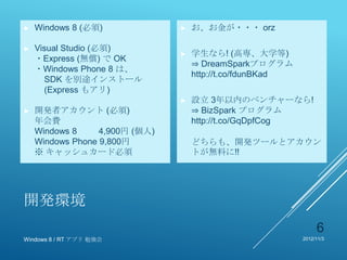 ►   Windows 8 (必須)              ►   お、お金が・・・ orz

►   Visual Studio (必須)
                                ►   学生なら! (高専、大学等)
    ・Express (無償) で OK
                                    ⇒ DreamSparkプログラム
    ・Windows Phone 8 は、
                                    http://t.co/fdunBKad
      SDK を別途インストール
      (Express もアリ)
                                ►   設立 3年以内のベンチャーなら!
►   開発者アカウント (必須)                   ⇒ BizSpark プログラム
    年会費                             http://t.co/GqDpfCog
    Windows 8     4,900円 (個人)
    Windows Phone 9,800円            どちらも、開発ツールとアカウン
    ※ キャッシュカード必須                    トが無料に!!




開発環境
                                                                6
Windows 8 / RT アプリ 勉強会                                     2012/11/3
 