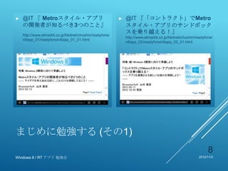 ►   @IT 『 Metroスタイル・アプリ                                    ►   @IT 『「コントラクト」でMetro
    の開発者が知るべき3つのこと』                                            スタイル・アプリのサンドボック
    http://www.atmarkit.co.jp/fdotnet/chushin/readyforwi
                                                               スを乗り越える！』
                                                               http://www.atmarkit.co.jp/fdotnet/chushin/readyforwi
    n8app_01/readyforwin8app_01_01.html
                                                               n8app_02/readyforwin8app_02_01.html




まじめに勉強する (その1)
                                                                                                                8
Windows 8 / RT アプリ 勉強会                                                                                     2012/11/3
 