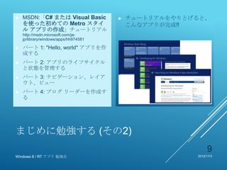 ►   MSDN:「C# または Visual Basic          ►   チュートリアルをやりとげると、
    を使った初めての Metro スタイ                     こんなアプリが完成!!
    ル アプリの作成」チュートリアル
    http://msdn.microsoft.com/ja-
    jp/library/windows/apps/hh974581

►   パート 1: "Hello, world" アプリを作
    成する
►   パート 2: アプリのライフサイクル
    と状態を管理する
►   パート 3: ナビゲーション、レイア
    ウト、ビュー
►   パート 4: ブログ リーダーを作成す
    る




まじめに勉強する (その2)
                                                            9
Windows 8 / RT アプリ 勉強会                                 2012/11/3
 
