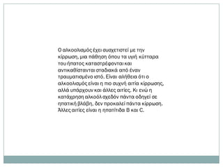 Ο αλκοολισμός έχει συσχετιστεί με την
κίρρωση, μια πάθηση όπου τα υγιή κύτταρα
του ήπατος καταστρέφονται και
αντικαθίστανται σταδιακά από έναν
τραυματισμένο ιστό. Είναι αλήθεια ότι ο
αλκοολισμός είναι η πιο συχνή αιτία κίρρωσης,
αλλά υπάρχουν και άλλες αιτίες. Κι ενώ η
κατάχρηση αλκοόλ σχεδόν πάντα οδηγεί σε
ηπατική βλάβη, δεν προκαλεί πάντα κίρρωση.
Άλλες αιτίες είναι η ηπατίτιδα Β και C.
 