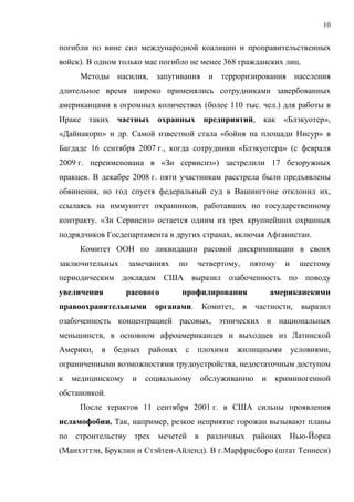 10


погибли по вине сил международной коалиции и проправительственных
войск). В одном только мае погибло не менее 368 гражданских лиц.
      Методы насилия, запугивания и терроризирования населения
длительное время широко применялись сотрудниками завербованных
американцами в огромных количествах (более 110 тыс. чел.) для работы в
Ираке таких    частных    охранных      предприятий,        как «Блэкуотер»,
«Дайнакорп» и др. Самой известной стала «бойня на площади Нисур» в
Багдаде 16 сентября 2007 г., когда сотрудники «Блэкуотера» (с февраля
2009 г. переименована в «Зи сервисиз») застрелили 17 безоружных
иракцев. В декабре 2008 г. пяти участникам расстрела были предъявлены
обвинения, но год спустя федеральный суд в Вашингтоне отклонил их,
ссылаясь на иммунитет охранников, работавших по государственному
контракту. «Зи Сервисиз» остается одним из трех крупнейших охранных
подрядчиков Госдепартамента в других странах, включая Афганистан.
     Комитет ООН по ликвидации расовой дискриминации в своих
заключительных     замечаниях     по   четвертому,       пятому   и     шестому
периодическим докладам США выразил озабоченность по поводу
увеличения         расового       профилирования               американскими
правоохранительными       органами.     Комитет,     в    частности,    выразил
озабоченность концентрацией расовых, этнических и национальных
меньшинств, в основном афроамериканцев и выходцев из Латинской
Америки,   в   бедных   районах    с плохими       жилищными          условиями,
ограниченными возможностями трудоустройства, недостаточным доступом
к   медицинскому    и   социальному    обслуживанию        и    криминогенной
обстановкой.
     После терактов 11 сентября 2001 г. в США сильны проявления
исламофобии. Так, например, резкое неприятие горожан вызывают планы
по строительству трех мечетей в различных районах Нью-Йорка
(Манхэттэн, Бруклин и Стэйтен-Айленд). В г.Марфрисборо (штат Теннеси)
 