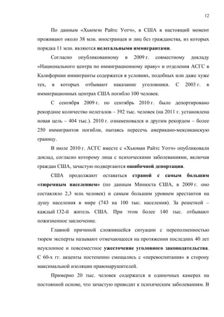 12


       По данным «Хьюмэн Райтс Уотч», в США в настоящий момент
проживают около 38 млн. иностранцев и лиц без гражданства, из которых
порядка 11 млн. являются нелегальными иммигрантами.
       Согласно   опубликованному    в   2009 г.   совместному     докладу
«Национального центра по иммиграционному праву» и отделения АСГС в
Калифорнии иммигранты содержатся в условиях, подобных или даже хуже
тех,   в   которых   отбывают   наказание   уголовники.   С      2003 г.   в
иммиграционных центрах США погибло 100 человек.
       С сентября 2009 г. по сентябрь 2010 г. было депортировано
рекордное количество нелегалов – 392 тыс. человек (на 2011 г. установлена
новая цель – 404 тыс.). 2010 г. ознаменовался и другим рекордом – более
250 иммигрантов погибли, пытаясь пересечь американо-мексиканскую
границу.
       В июле 2010 г. АСГС вместе с «Хьюман Райтс Уотч» опубликовали
доклад, согласно которому лица с психическими заболеваниями, включая
граждан США, зачастую подвергаются ошибочной депортации.
       США    продолжают   оставаться    страной   с   самым     большим
«тюремным населением» (по данным Минюста США, в 2009 г. оно
составляло 2,3 млн. человек) и самым большим уровнем арестантов на
душу населения в мире (743 на 100 тыс. населения). За решеткой –
каждый 132-й житель США. При этом более 140 тыс. отбывают
пожизненное заключение.
       Главной причиной сложившейся ситуации с переполненностью
тюрем эксперты называют отмечающееся на протяжении последних 40 лет
неуклонное и повсеместное ужесточение уголовного законодательства.
С 60-х гг. акценты постепенно смещались с «перевоспитания» в сторону
максимальной изоляции правонарушителей.
       Примерно 20 тыс. человек содержатся в одиночных камерах на
постоянной основе, что зачастую приводит к психическим заболеваниям. В
 