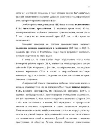 13


июле с.г. очередную голодовку в знак протеста против бесчеловечных
условий заключения в карцерах устроили заключенные калифорнийской
тюрьмы строгого режима «Пеликэн Бэй».
     Особую тревогу международные НПО бьют в связи с положением в
США малолетних преступников. В настоящее время около 90 тыс.
несовершеннолетних отбывают различные сроки наказания, из них почти
7 тыс. осуждены на пожизненный срок (1,7 тыс. – без права на
помилование).
     Огромные    нарекания   со   стороны   правозащитников   вызывает
положение женщин, находящихся в заключении (206 тыс. в 2008 г.).
Двадцать три штата и Федеральное бюро тюрем разрешают заковывать
женщин в наручники во время родов.
     В июне с.г. на сайте Глобал Рисеч опубликована статья члена
Всемирной рабочей партии США, активистки «Международного центра
действий» Сары Флоундерс с фактами, подтверждающими, что ведущие
военные корпорации США в погоне за сверхприбылью все шире
используют труд заключенных, нарушают их права, выплачивая мизерное
денежное содержание.
     «Американский союз за гражданские свободы» подготовил доклад, в
котором констатируется, что за последние 20 лет число частных тюрем в
США возросло многократно. По официальной статистике 2010 г., в
десятках негосударственных пенитенциарных учреждениях содержалось
148 тыс. из порядка 2,3 млн. человек «тюремного населения» Америки. Это
– 6% всех заключенных в штатах, 16% осужденных по федеральным
законам и половина задержанных в стране нелегальных мигрантов.
Правозащитники считают необоснованными ссылки на полупустую казну
штатов и огромный дефицит федерального бюджета в качестве основания
для приватизации одной из основных функций государства – изоляции
преступников от общества. Авторы доклада объясняют приватизацию
 
