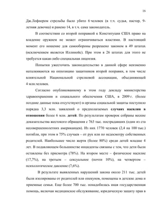 16


Дж.Лофнером стрельбы было убито 6 человек (в т.ч. судья, пастор, 9-
летняя девочка) и ранено 14, в т.ч. сама законодатель.
     В соответствии со второй поправкой к Конституции США право на
владение оружием не может ограничиваться властями. В настоящий
момент его ношение для самообороны разрешено законом в 49 штатах
(исключением является Иллинойс). При этом в 26 штатах для этого не
требуется какая-либо специальная лицензия.
      Попытки ужесточить законодательство в данной сфере неизменно
наталкиваются на оппозицию защитников второй поправки, в том числе
влиятельной      Национальной   стрелковой    ассоциации,   объединяющей
4 млн.человек.
      Согласно опубликованному в этом году докладу министерства
здравоохранения и социального обеспечения США, в 2009 г. (более
поздние данные пока отсутствуют) в органы социальной защиты поступило
порядка 3,3 млн. заявлений о предполагаемых случаях насилия в
отношении более 6 млн. детей. По результатам проверок собраны веские
доказательства жестокого обращения с 763 тыс. пострадавших (один из ста
несовершеннолетних американцев). Из них 1770 человек (2,4 на 100 тыс.)
погибли, при этом в 75% случаев – от рук или по недосмотру собственных
родителей. Наибольшее число жертв (более 80%) среди детей младше 4
лет. В подавляющем большинстве инциденты связаны с тем, что дети были
оставлены без присмотра (78%). На втором месте – физическое насилие
(17,7%), на третьем – сексуальное (почти 10%), на четвертом –
психологическое давление (7,6%).
       В результате выявленных нарушений закона около 211 тыс. детей
были изолированы от родителей или опекунов, помещены в детские дома и
приемные семьи. Еще более 700 тыс. понадобилась иная государственная
помощь, включая медицинское обслуживание, юридическую защиту прав в
 