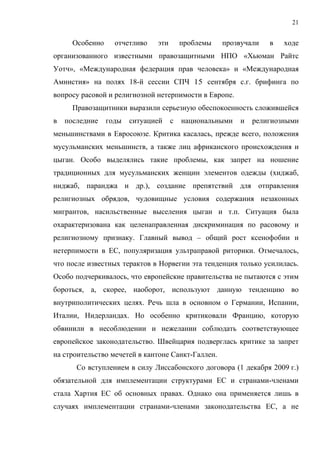 21


      Особенно     отчетливо   эти       проблемы   прозвучали   в   ходе
организованного известными правозащитными НПО «Хьюман Райтс
Уотч», «Международная федерация прав человека» и «Международная
Амнистия» на полях 18-й сессии СПЧ 15 сентября с.г. брифинга по
вопросу расовой и религиозной нетерпимости в Европе.
      Правозащитники выразили серьезную обеспокоенность сложившейся
в   последние    годы   ситуацией    с   национальными   и   религиозными
меньшинствами в Евросоюзе. Критика касалась, прежде всего, положения
мусульманских меньшинств, а также лиц африканского происхождения и
цыган. Особо выделялись такие проблемы, как запрет на ношение
традиционных для мусульманских женщин элементов одежды (хиджаб,
ниджаб, паранджа и др.), создание препятствий для отправления
религиозных обрядов, чудовищные условия содержания незаконных
мигрантов, насильственные выселения цыган и т.п. Ситуация была
охарактеризована как цeленаправленная дискриминация по расовому и
религиозному признаку. Главный вывод – общий рост ксенофобии и
нетерпимости в ЕС, популяризация ультраправой риторики. Отмечалось,
что после известных терактов в Норвегии эта тенденция только усилилась.
Особо подчеркивалось, что европейские правительства не пытаются с этим
бороться, а, скорее, наоборот, используют данную тенденцию во
внутриполитических целях. Речь шла в основном о Германии, Испании,
Италии, Нидерландах. Но особенно критиковали Францию, которую
обвинили в несоблюдении и нежелании соблюдать соответствующее
европейское законодательство. Швейцария подверглась критике за запрет
на строительство мечетей в кантоне Сaнкт-Галлен.
       Со вступлением в силу Лиссабонского договора (1 декабря 2009 г.)
обязательной для имплементации структурами ЕС и странами-членами
стала Хартия ЕС об основных правах. Однако она применяется лишь в
случаях имплементации странами-членами законодательства ЕС, а не
 