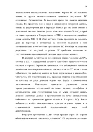 23


национального законодательства положениям Хартии ЕС об основных
правах     и   другим     основополагающим   правовым   документам     ЕС
отслеживает Еврокомиссия. За последнее время она дважды угрожала
странам ЕС принятием мер в связи с нарушениями положений Хартии,
вплоть до рассмотрения дел в Евросуде. Первый раз это было связано с
депортацией цыган из Франции (конец лета – начало осени 2010 г.), второй
– в связи с принятием в Венгрии закона о СМИ, ограничивающего свободу
слова (декабрь 2010 г.). В обоих случаях страны предпочли не доводить
дело до Евросуда и согласились на внесение изменений в свое
законодательство в соответствии с указаниями ЕК. Несмотря на успешное
разрешение этих ситуаций, в рамках ЕС проблемы полностью не
урегулированы и продолжают обсуждаться на различных уровнях.
         В докладах Агентства ЕС по основным правам человека (АОПЧ),
которое с 2007 г. осуществляет основной мониторинг правочеловеческой
ситуации в странах Евросоюза, признается, что действующий механизм
применения антидискриминационного законодательства ЕС недостаточно
эффективен, что особенно заметно на фоне роста расизма и ксенофобии.
Отмечается, что существующие в ЕС правовые средства и их применение
на практике не дают должной отдачи при борьбе с проявлениями
дискриминации.          Повсеместно   происходит   увеличение        числа
зарегистрированных преступлений на почве расизма, ксенофобии и
антисемитизма, хотя статистическая база их учета оставляет желать
лучшего (например, данные о преступлениях на почве антисемитизма
собираются на приемлемом уровне только в 6 странах ЕС). Также
наблюдается слабая осведомленность граждан о своих правах и о
существовании       организаций,      поддерживающих     жертв       такой
дискриминации.
         Регулярно проводимые АОПЧ среди граждан стран ЕС опросы
общественного мнения показывают, что около 75 % опрошенных не знают
 