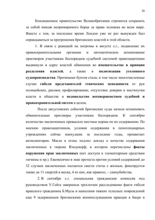 30


     Коалиционное правительство Великобритании стремится сохранить
за собой имидж непримиримого борца за права человека во всем мире.
Вместе с тем, за последнее время Лондон уже не раз вынужден был
оправдываться за прегрешения британских властей в этой области.
     1. В связи с реакцией на погромы в августе с.г., подавление их
правоохранительными          органами       и        автоматическое      штампование
приговоров участникам беспорядков судебной системой правозащитники
выдвинули в адрес властей обвинения во вмешательстве в принцип
разделения       властей,      а    также        в     политизации          уголовного
судопроизводства. Причинами бунтов стали, в том числе многочисленные
случаи    гибели    представителей       этнических         меньшинств         от   рук
полицейских, расовое профилирование, отсутствие доверия к институтам
власти в обществе и недовольство несовершенством судебной и
правоохранительной систем в целом.
         После августовских событий британские суды начали штамповать
обвинительные      приговоры       участникам          беспорядков.     К    сентябрю
количество заключенных превысило местные нормы по их содержанию. По
мнению      правозащитников,       условия       содержания      в    пенитенциарных
учреждениях      сейчас     наихудшие       за       последние   годы,      процветает
антисанитария. Масла в огонь подлил доклад о качестве содержания
заключенных в тюрьме Вэндсворф, в котором перечислены факты
нарушения прав заключенных (нет доступа к элементарным средствам
гигиены и пр.). Ежемесячно в знак протеста против условий содержаний до
32 случаев заключенных пытаются свести счеты с жизнью, фиксируется
также до 11 смертей в месяц, 4 из них, как правило, – самоубийства.
         2. В   сентябре    с.г.   специальная        гражданская      комиссия     под
руководством У.Гейга завершила трехлетнее расследование факта гибели
иракского гражданина Б.Мусы и нанесения тяжких телесных повреждений
еще 9 задержанным британскими военнослужащими иракцам в Басре в
 