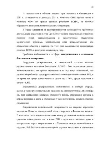 40


     Из недостатков в области защиты прав человека в Финляндии в
2011 г. (в частности, в докладах 2011 г. Комитета ООН против пыток и
Комитета ООН по правам ребенка, решениях ЕСПЧ), на которые
обращалось внимание, можно выделить следующие:
     В сфере следствия и судопроизводства наблюдаются чрезмерная
длительность следствия и суда (до 8 лет от начала следствия до оглашения
решения    суда),   несвоевременное    и   недостаточное    обеспечение
юридической     помощью,   несоблюдение    прав   подследственных   при
проведении обысков и выемок. На этот счет неоднократно принимались
решения ЕСПЧ, в том числе в нынешнем году.
     Проблемы наблюдаются и в сфере дискриминация в отношении
беженцев и иммигрантов:
     1) трудовая дискриминация, в значительной степени касается
русскоязычного населения Финляндии. В 2010 г. был подготовлен доклад
Уполномоченного по правам меньшинств на эту тему, выявивший, что
уровень безработицы среди русскоязычных иммигрантов составляет 31%, в
то время как среди иммигрантов в целом это 17,6%, среди населения в
целом – 8,8%.
     2) социальная дискриминация иммигрантов, в первую очередь,
цыган, а также русскоязычных (в основном на бытовом уровне). В сентябре
с.г. был оштрафован владелец блошиного рынка, отказавший цыганке в
аренде прилавка в связи с имевшимся у него негативным опытом общения
с цыганами;
     3) проявления национальной нетерпимости со стороны коренного
населения. Драки на национальной почве – нередкое в Финляндии явление.
В том числе столкновения происходят между различными национальными
группами иммигрантов: так, в июне 2010 г. произошла массовая драка в
центральном парке аттракционов в г.Хельсинки между сомалийцами и
курдами. Всё больше в последнее время случаев вандализма в отношении
 