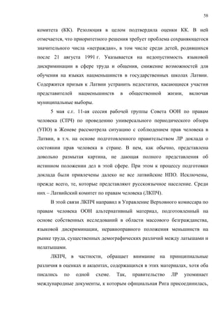 58


комитета (КК). Резолюция в целом подтвердила оценки КК. В ней
отмечается, что приоритетного решения требует проблема сохраняющегося
значительного числа «неграждан», в том числе среди детей, родившихся
после 21 августа 1991 г. Указывается на недопустимость языковой
дискриминации в сфере труда и общения, снижение возможностей для
обучения на языках нацменьшинств в государственных школах Латвии.
Содержится призыв к Латвии устранить недостатки, касающиеся участия
представителей   нацменьшинств     в     общественной     жизни,    включая
муниципальные выборы.
     5 мая с.г. 11-ая сессия рабочей группы Совета ООН по правам
человека (СПЧ) по проведению универсального периодического обзора
(УПО) в Женеве рассмотрела ситуацию с соблюдением прав человека в
Латвии, в т.ч. на основе подготовленного правительством ЛР доклада о
состоянии прав человека в стране. В нем, как обычно, представлена
довольно размытая картина, не дающая полного представления об
истинном положении дел в этой сфере. При этом к процессу подготовки
доклада были привлечены далеко не все латвийские НПО. Исключены,
прежде всего, те, которые представляют русскоязычное население. Среди
них – Латвийский комитет по правам человека (ЛКПЧ).
     В этой связи ЛКПЧ направил в Управление Верховного комиссара по
правам человека ООН альтернативный материал, подготовленный на
основе собственных исследований в области массового безгражданства,
языковой дискриминации, неравноправного положения меньшинств на
рынке труда, существенных демографических различий между латышами и
нелатышами.
     ЛКПЧ, в частности, обращает внимание на принципиальные
различия в оценках и акцентах, содержащихся в этих материалах, хотя оба
писались   по    одной   схеме.   Так,    правительство    ЛР      упоминает
международные документы, к которым официальная Рига присоединилась,
 