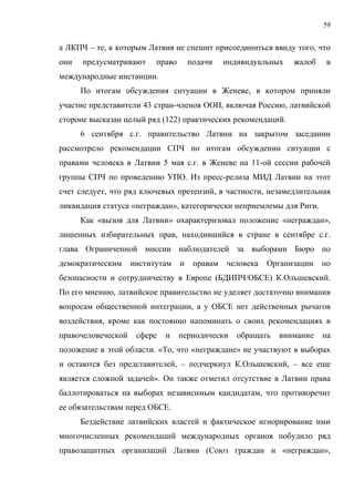 59


а ЛКПЧ – те, к которым Латвия не спешит присоединиться ввиду того, что
они   предусматривают     право       подачи    индивидуальных   жалоб    в
международные инстанции.
      По итогам обсуждения ситуации в Женеве, в котором приняли
участие представители 43 стран-членов ООН, включая Россию, латвийской
стороне высказан целый ряд (122) практических рекомендаций.
      6 сентября с.г. правительство Латвии на закрытом заседании
рассмотрело рекомендации СПЧ по итогам обсуждении ситуации с
правами человека в Латвии 5 мая с.г. в Женеве на 11-ой сессии рабочей
группы СПЧ по проведению УПО. Из пресс-релиза МИД Латвии на этот
счет следует, что ряд ключевых претензий, в частности, незамедлительная
ликвидация статуса «неграждан», категорически неприемлемы для Риги.
      Как «вызов для Латвии» охарактеризовал положение «неграждан»,
лишенных избирательных прав, находившийся в стране в сентябре с.г.
глава Ограниченной миссии наблюдателей за выборами Бюро по
демократическим     институтам    и    правам   человека   Организации   по
безопасности и сотрудничеству в Европе (БДИПЧ/ОБСЕ) К.Ольшевский.
По его мнению, латвийское правительство не уделяет достаточно внимания
вопросам общественной интеграции, а у ОБСЕ нет действенных рычагов
воздействия, кроме как постоянно напоминать о своих рекомендациях в
правочеловеческой    сфере   и    периодически     обращать   внимание   на
положение в этой области. «То, что «неграждане» не участвуют в выборах
и остаются без представителей, – подчеркнул К.Ольшевский, – все еще
является сложной задачей». Он также отметил отсутствие в Латвии права
баллотироваться на выборах независимым кандидатам, что противоречит
ее обязательствам перед ОБСЕ.
      Бездействие латвийских властей и фактическое игнорирование ими
многочисленных рекомендаций международных органов побудило ряд
правозащитных организаций Латвии (Союз граждан и «неграждан»,
 