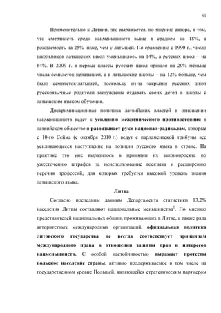 61


     Применительно к Латвии, это выражается, по мнению автора, в том,
что смертность среди нацменьшинств выше в среднем на 18%, а
рождаемость на 25% ниже, чем у латышей. По сравнению с 1990 г., число
школьников латышских школ уменьшилось на 14%, а русских школ – на
64%. В 2009 г. в первые классы русских школ пришло на 20% меньше
числа семилеток-нелатышей, а в латышские школы – на 12% больше, чем
было семилеток-латышей, поскольку из-за закрытия русских школ
русскоязычные родители вынуждены отдавать своих детей в школы с
латышским языком обучения.
     Дискриминационная политика латвийских властей в отношении
нацменьшинств ведет к усилению межэтнического противостояния в
латвийском обществе и развязывает руки национал-радикалам, которые
с 10-го Сейма (с октября 2010 г.) ведут с парламентской трибуны все
усиливающееся наступление на позиции русского языка в стране. На
практике   это    уже выразилось      в   принятии   их законопроекта по
ужесточению штрафов за неиспользование госязыка и расширению
перечня профессий, для которых требуется высокий уровень знания
латышского языка.
                                    Литва
     Согласно последним данным Департамента статистики 13,2%
населения Литвы составляют национальные меньшинства 2 . По мнению
представителей национальных общин, проживающих в Литве, а также ряда
авторитетных международных организаций, официальная политика
литовского       государства   не    всегда   соответствует     принципам
международного права в отношении защиты прав и интересов
нацменьшинств.       С   особой     настойчивостью   выражает    протесты
польское население страны, активно поддерживаемое в том числе на
государственном уровне Польшей, являющейся стратегическим партнером
 
