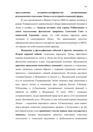 66


преследования         ветеранов-антифашистов,           дискриминации
русскоязычного населения Литвы в культурной и языковой сферах.
     В ходе рассмотрения в Женеве Советом ООН по правам человека в
рамках Универсального периодического обзора правозащитной ситуации в
Литве в октябре с.г. министр юстиции этой страны Р.Шимашиюс в
своем выступлении фактически приравнял Советский Союз к
нацистской Германии, заявив, что «оба режима нарушали права
человека»   и   «оккупировали   Литву».   Эти    высказывания   допустил
официальный представитель государства, председательствующего в ОБСЕ,
что придает им особо недопустимый характер.
     Искажение и фальсификация событий и фактов, связанных со
Второй мировой войной, «советским периодом» Литвы, обретением
страной независимости, носят в Литве все более масштабный характер и
фактически возводятся в ранг государственной политики. Продолжается
практика проведения масштабных кампаний в привязке к «значимым»
датам, связанным главным образом с «черными страницами советского
прошлого», «завоеванием» страной независимости: 20-летием расстрела
«пограничников» в Мядининкае (в августе с.г. Вильнюсский участковый
суд по ходатайству Генпрокуратуры Литвы назначил меру пресечения в
виде ареста заочно в отношении трех граждан России А.Рыжова,
Ч.Млынника и А.Лактионова, подозреваемых литовской фемидой в
убийстве на «КПП» в Мядининкае 31               июля 1991 г. литовских
«пограничников», выдан европейский ордер на их арест), 22-й годовщиной
акции «балтийский путь», 20-летием со дня «последней жертвы оккyпaции
Литвы» – «защитника верховного совета» А.Сакалаускаса, днем памяти
жертв расправ «советских репрессивных органов» в Тускуленай и др. На
регулярной основе в них принимают участие первые лица государства и
мининдел, которые неоднократно публично озвучивают известные
«постулаты» о «советской оккупации» и необходимости возмещения
 