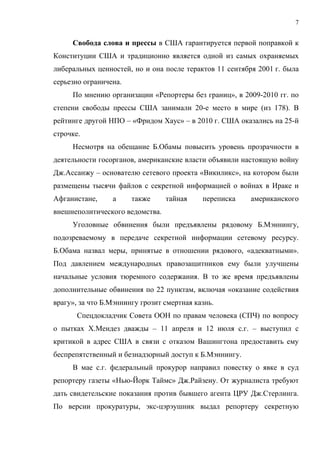 7


     Свобода слова и прессы в США гарантируется первой поправкой к
Конституции США и традиционно является одной из самых охраняемых
либеральных ценностей, но и она после терактов 11 сентября 2001 г. была
серьезно ограничена.
     По мнению организации «Репортеры без границ», в 2009-2010 гг. по
степени свободы прессы США занимали 20-е место в мире (из 178). В
рейтинге другой НПО – «Фридом Хаус» – в 2010 г. США оказались на 25-й
строчке.
     Несмотря на обещание Б.Обамы повысить уровень прозрачности в
деятельности госорганов, американские власти объявили настоящую войну
Дж.Ассанжу – основателю сетевого проекта «Викиликс», на котором были
размещены тысячи файлов с секретной информацией о войнах в Ираке и
Афганистане,     а     также     тайная     переписка    американского
внешнеполитического ведомства.
     Уголовные обвинения были предъявлены рядовому Б.Мэннингу,
подозреваемому в передаче секретной информации сетевому ресурсу.
Б.Обама назвал меры, принятые в отношении рядового, «адекватными».
Под давлением международных правозащитников ему были улучшены
начальные условия тюремного содержания. В то же время предъявлены
дополнительные обвинения по 22 пунктам, включая «оказание содействия
врагу», за что Б.Мэннингу грозит смертная казнь.
       Спецдокладчик Совета ООН по правам человека (СПЧ) по вопросу
о пытках Х.Мендез дважды – 11 апреля и 12 июля с.г. – выступил с
критикой в адрес США в связи с отказом Вашингтона предоставить ему
беспрепятственный и безнадзорный доступ к Б.Мэннингу.
     В мае с.г. федеральный прокурор направил повестку о явке в суд
репортеру газеты «Нью-Йорк Таймс» Дж.Райзену. От журналиста требуют
дать свидетельские показания против бывшего агента ЦРУ Дж.Стерлинга.
По версии прокуратуры, экс-цэрэушник выдал репортеру секретную
 