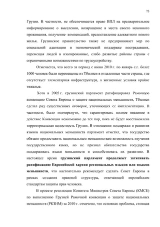 73


Грузии. В частности, не обеспечивается право ВПЛ на предварительное
информирование о выселении, возвращение в места своего исконного
проживания, получение· компенсаций, предоставление адекватного нового
жилья. Грузинское правительство также не предпринимает мер по
социальной    адаптации   и   экономической     поддержке    пострадавших,
перемещая людей в изолированные, слабо развитые районы страны с
ограниченными возможностями по трудоустройству.
     Отмечается, что всего за период с июня 2010 г. по январь с.г. более
1000 человек были перемещены из Тбилиси в отдаленные части страны, где
отсутствует элементарная инфраструктура, а жизненные условия крайне
тяжелые.
     Хотя в 2005 г. грузинский парламент ратифицировал Рамочную
конвенцию Совета Европы о защите национальных меньшинств, Тбилиси
сделал ряд существенных оговорок, уточняющих ее имплементацию. В
частности, было подчеркнуто, что гарантировать полное введение в
действие Конвенции невозможно до тех пор, пока не будет восстановлена
территориальная целостность Грузии. В отношении поддержки и развития
языков национальных меньшинств парламент отметил, что государство
обязано предоставить национальным меньшинствам возможность изучения
государственного языка, но не признал обязательства государства
поддерживать языки меньшинств и способствовать их развитию. В
настоящее    время    грузинский    парламент    продолжает    затягивать
ратификацию Европейской хартии региональных языков или языков
меньшинств, что настоятельно рекомендует сделать Совет Европы в
рамках     создания   правовой     структуры,   отвечающей    европейским
стандартам защиты прав человека.
     В проекте резолюции Комитета Министров Совета Европы (КМСЕ)
по выполнению Грузией Рамочной конвенции о защите национальных
меньшинств (РКЗНМ) за 2010 г. отмечено, что основная проблема, стоящая
 