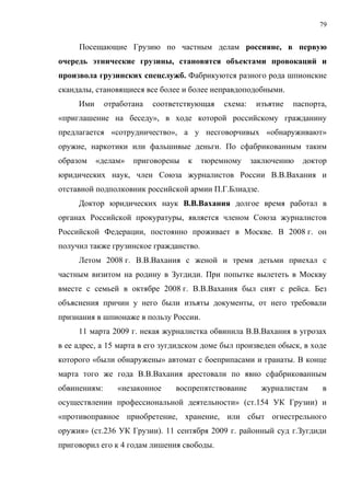 79


     Посещающие Грузию по частным делам россияне, в первую
очередь этнические грузины, становятся объектами провокаций и
произвола грузинских спецслужб. Фабрикуются разного рода шпионские
скандалы, становящиеся все более и более неправдоподобными.
     Ими      отработана   соответствующая   схема:    изъятие   паспорта,
«приглашение на беседу», в ходе которой российскому гражданину
предлагается «сотрудничество», а у несговорчивых «обнаруживают»
оружие, наркотики или фальшивые деньги. По сфабрикованным таким
образом    «делам»   приговорены   к    тюремному     заключению   доктор
юридических наук, член Союза журналистов России В.В.Вахания и
отставной подполковник российской армии П.Г.Блиадзе.
     Доктор юридических наук В.В.Вахания долгое время работал в
органах Российской прокуратуры, является членом Союза журналистов
Российской Федерации, постоянно проживает в Москве. В 2008 г. он
получил также грузинское гражданство.
     Летом 2008 г. В.В.Вахания с женой и тремя детьми приехал с
частным визитом на родину в Зугдиди. При попытке вылететь в Москву
вместе с семьей в октябре 2008 г. В.В.Вахания был снят с рейса. Без
объяснения причин у него были изъяты документы, от него требовали
признания в шпионаже в пользу России.
     11 марта 2009 г. некая журналистка обвинила В.В.Вахания в угрозах
в ее адрес, а 15 марта в его зугдидском доме был произведен обыск, в ходе
которого «были обнаружены» автомат с боеприпасами и гранаты. В конце
марта того же года В.В.Вахания арестовали по явно сфабрикованным
обвинениям:      «незаконное    воспрепятствование      журналистам     в
осуществлении профессиональной деятельности» (ст.154 УК Грузии) и
«противоправное приобретение, хранение, или сбыт огнестрельного
оружия» (ст.236 УК Грузии). 11 сентября 2009 г. районный суд г.Зугдиди
приговорил его к 4 годам лишения свободы.
 