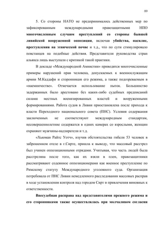 89


     5. Со стороны НАТО не предпринималось действенных мер по
зафиксированным            международными            правозащитными           НПО
многочисленным           случаям     преступлений        со   стороны      бывшей
ливийской вооруженной оппозиции, включая убийства, насилие,
преступления на этнической почве и т.д., что по сути стимулировало
повстанцев на подобные действия. Представители руководства стран
альянса лишь выступали с критикой такой практики.
     В докладе «Международной Амнистии» приводятся многочисленные
примеры нарушений прав человека, допускаемых к военнослужащим
армии М.Каддафи и сторонникам его режима, а также подозреваемым в
«наемничестве».         Отмечается      использование     пыток.       Большинство
задержанных было арестовано без каких-либо судебных предписаний
силами     местных        военизированных       властей       и       вооруженными
формированиями. Работа судов в Ливии приостановлена после прихода к
власти Переходного национального совета (ПНС). Условия содержания
заключенных        не      соответствуют       международным            стандартам,
несовершеннолетние содержатся в одних камерах со взрослыми, женщин
охраняют мужчины-надзиратели и т.д.
     «Хьюман Райтс Уотч», изучив обстоятельства гибели 53 человек в
заброшенном отеле в г.Сирте, пришла к выводу, что массовый расстрел
был учинен оппозиционными отрядами. Учитывая, что часть людей была
расстреляна    после      того,   как   их   взяли   в    плен,    правозащитники
рассматривают содеянное оппозиционерами как военное преступление по
Римскому      статуту     Международного      уголовного      суда.    Организация
потребовала от ПНС Ливии немедленного расследования массовых расправ
в ходе установления контроля над городом Сирт и привлечения виновных к
ответственности.
     Внесудебная расправа над представителями прежнего режима и
его сторонниками также осуществлялась при молчаливом согласии
 