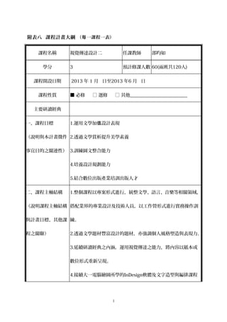 附表八 課程計畫大綱 （每 一課程一表）


  課程名稱     視覺傳達設計二              任課教師       邵昀如


    學分     3                    預計修課人數 60(兩班共120人)


 課程開設日期    2013 年 1 月 日至2013 年6 月 日


  課程性質     ■ 必修   □ 選修       □ 其他_________________________


 主要研讀經典


一、課程目標     1.運用文學加值設計表現


（說明與本計畫徵件 2.透過文學賞析提升美學素養


事宜目的之關連性） 3.訓練圖文整合能力


           4.培養設計規劃能力


           5.結合數位出版產業培訓出版人才


二、課程主軸結構   1.整個課程以專案形式進行，統整文學、語言、音樂等相關領域，


（說明課程主軸結構 搭配業界的專業設計及技術人員，以工作營形式進行實務操作訓


與計畫目標、其他課 練。


程之關聯）      2.透過文學題材豐富設計的題材，亦強調個人風格塑造與表現力。


           3.延續研讀經典之內涵，運用視覺傳達之能力，將內容以紙本或


           數位形式重新呈現。


           4.接續大一電腦繪圖所學的InDesign軟體及文字造型與編排課程




                         1
 