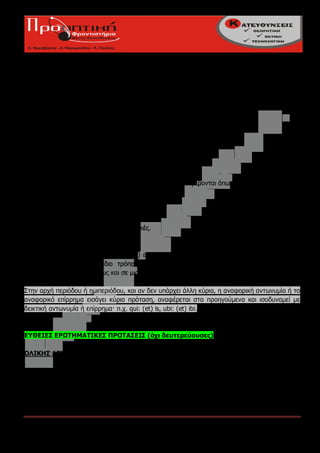 quorum... parta sit (37)
qui... cadat (46)

----όταν εκφράζει κάτι το πιθανό ή ενδεχόμενο (δυνητική υποτακτική)
π.χ. quae ... pertinerent (37)

---- όταν έχουμε αναφορικο-συμπερασματικές προτάσεις
π.χ.qui non videant (42)
(qui) dissimulent (42)
qui non videat (42)
qui non fateatur (42)

Β. Ουσιαστικές:
τίθενται ως αντικείμενα, υποκείμενα κτλ. Εισάγονται και εκφέρονται όπως οι παραπάνω.

Γ. Επιρρηματικές;
αναφορικό-τελικές
αναφορικό-αιτιολογικές
αναφορικό-εναντιωματικές - παραχωρητικές.
αναφορικό-υποθετικές (28)
αναφορικό-συμπερασματικές (42),
Εκφέρονται όπως οι αντίστοιχες (απλές) επιρρηματικές. Γι' αυτό και δικαιολογούμε την έγκλιση
εκφοράς τους κατά τον ίδιο τρόπο (η δικαιολόγηση της υποτακτικής σε μια αναφορική
συμπερασματική γίνεται όπως και σε μια απλή συμπερασματική).

Στην αρχή περιόδου ή ημιπεριόδου, και αν δεν υπάρχει άλλη κύρια, η αναφορική αντωνυμία ή το
αναφορικό επίρρημα εισάγει κύρια πρόταση, αναφέρεται στα προηγούμενα και ισοδυναμεί με
δεικτική αντωνυμία ή επίρρημα· π.χ. qui: (et) is, ubi: (et) ibi.



ΕΥΘΕΙΕΣ ΕΡΩΤΗΜΑΤΙΚΕΣ ΠΡΟΤΑΣΕΙΣ (όχι δευτερεύουσες)

ΟΛΙΚΗΣ ΑΓΝΟΙΑΣ:

α. απλές ή μονομελείς
εισάγονται:
-ne(εγκλιτικό), όταν δε γνωρίζουμε την απάντηση που περιμένουμε (πραγματική ερώτηση)
                   (το ρήμα με το εγκλιτικό -que κατά παράβαση της συνηθισμένης σειράς
                   είναι η πρώτη λέξη της πρότασης) ,

Πούλιος Κων/νος - Καλαϊτζίδου Ευφροσύνη                                            Σελίδα 5
 