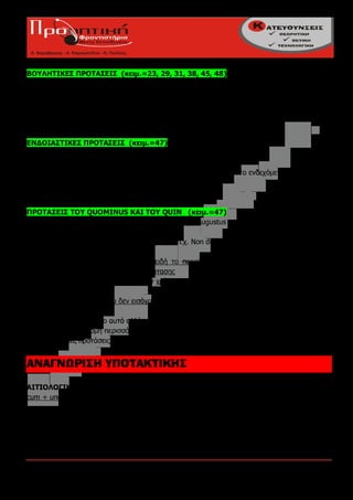 ΒΟΥΛΗΤΙΚΕΣ ΠΡΟΤΑΣΕΙΣ (κειμ.=23, 29, 31, 38, 45, 48)
ut, όταν είναι καταφατικές
ne, όταν είναι αρνητικές
Eκφέροναι πάντα με υποτακτική, γιατί το περιεχόμενο τους είναι απλώς επιθυμητό / ιδιομορφία
στην ακολουθία των χρόνων



ΕΝΔΟΙΑΣΤIΚΕΣ ΠΡΟΤΑΣΕΙΣ (κειμ.=47)
ne, όταν εκφράζουν φόβο μήπως γίνει κάτι ανεπιθύμητο
ne non, ut, όταν εκφράζουν φόβο μήπως δεν γίνει κάτι επιθυμητό
εκφέρονται με υποτακτική, επειδή το περιεχόμενο τους αφορά κάτι το ενδεχόμενο ή πιθανό
Ισχύει η ιδιομορφία στην ακολουθία των χρόνων



ΠΡΟΤΑΣΕΙΣ ΤΟΥ QUOMΙNUS ΚΑΙ ΤΟΥ QUIN (κειμ.=47)
quominus όταν η εξάρτηση είναι καταφατική π,χ. Augustus voluit fìliam deterrere quominus
          id faceret
quin      όταν η εξάρτηση περιέχει άρνηση π.χ. Non dubito quin calva esse nolis

εκφέρονται πάντοτε με υποτακτική, επειδή το περιεχόμενο τους εκφράζει την πρόθεση του
υποκειμένου του ρήματος της κύριας πρότασης
Ισχύει η ιδιομορφία στην ακολουθία των χρόνων

ΠΡΟΣΟΧΗ στις φράσεις, που δεν εισάγουν προτάσεις του quominus / quin.
Οι φράσεις:
(23) quin immο=όχι μόνο αυτό αλλά ακόμη και...
(40) quin etiam =ακόμη περισσότερο
εισάγουν κύριες προτάσεις. Συνδέουν τα προηγούμενα, (αντιθετική - παρατακτική σύνδεση)


ΑΝΑΓΝΩΡΙΣΗ ΥΠΟΤΑΚΤΙΚΗΣ

ΑΙΤΙΟΛΟΓΙΚΕΣ ΠΡΟΤΑΣΕΙΣ
cum + υποτακτική όταν η αιτιολογία είναι το αποτέλεσμα εσωτερικής λογικής διεργασίας

ΤΕΛΙΚΕΣ ΠΡΟΤΑΣΕΙΣ
πάντα με υποτακτική γιατί ο σκοπός στα Λατινικά θεωρείται υποκειμενική κατάσταση

ΣΥΜΠΕΡΑΣΜΑΤΙΚΕΣ ΠΡΟΤΑΣΕΙΣ

Πούλιος Κων/νος - Καλαϊτζίδου Ευφροσύνη                                            Σελίδα 7
 